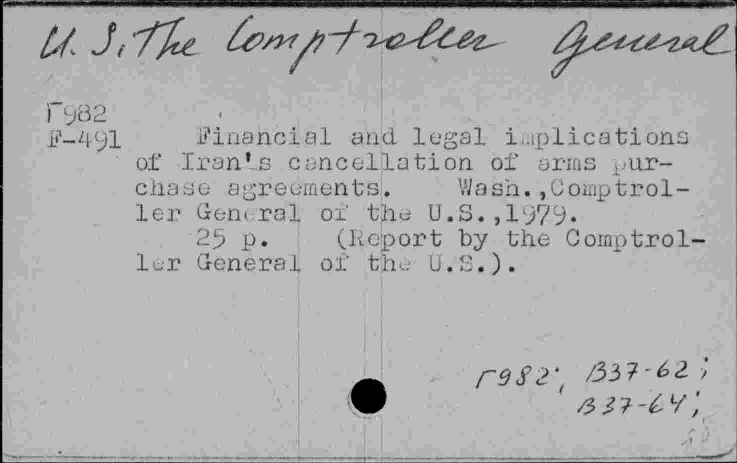 ﻿

FW
F-491 Financial and legal implications of Iran’s cancellation of arms purchase agreements. Wash.,Comptroller General of the U.S.,1979.
25 p. (Report by the Comptroller General of the U.S.).
rd S 2'’ /33 7' 2 >